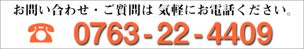 お問い合わせ・ご質問は、気軽にお電話ください。 0763-22-4409