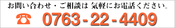 お問い合わせ・ご相談・ご質問は、気軽にお電話ください。 0763-22-4409